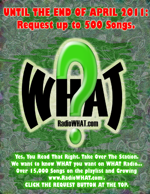 UNTIL THE END OF APRIL 2011: Request up to 500 Songs. Yes, You Read That Right. Take Over The Station. We want to know WHAT you want on WHAT Radio... Over 15,000 Songs on the playlist and Growing http://www.RadioWHAT.com/. CLICK THE REQUEST BUTTON AT THE TOP.